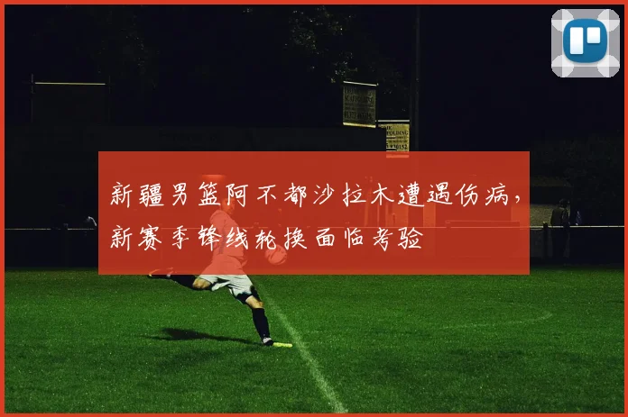 新疆男篮阿不都沙拉木遭遇伤病,新赛季锋线轮换面临考验