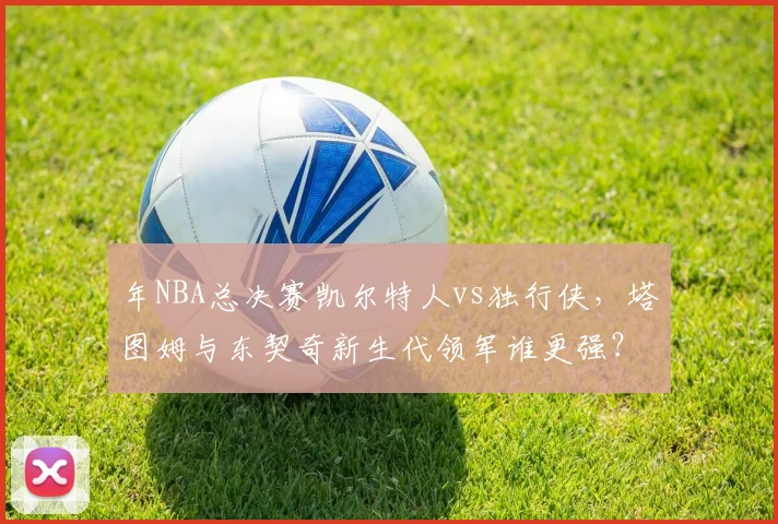 年NBA总决赛凯尔特人vs独行侠，塔图姆与东契奇新生代领军谁更强？