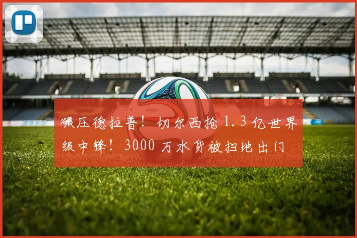 碾压德拉普！切尔西抢 1.3 亿世界级中锋！3000 万水货被扫地出门