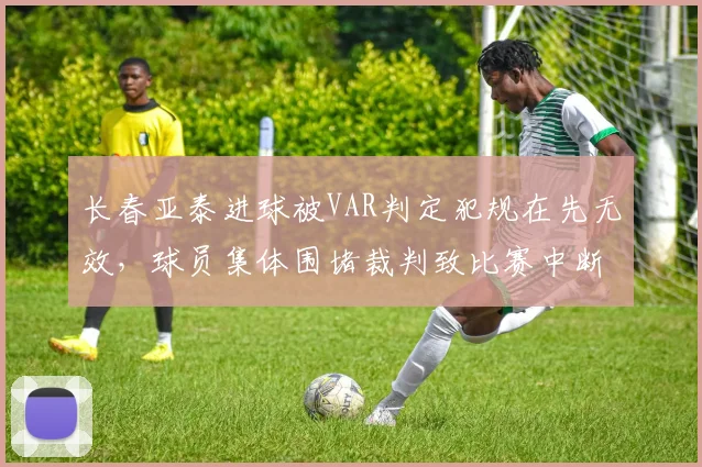 长春亚泰进球被VAR判定犯规在先无效，球员集体围堵裁判致比赛中断五分钟