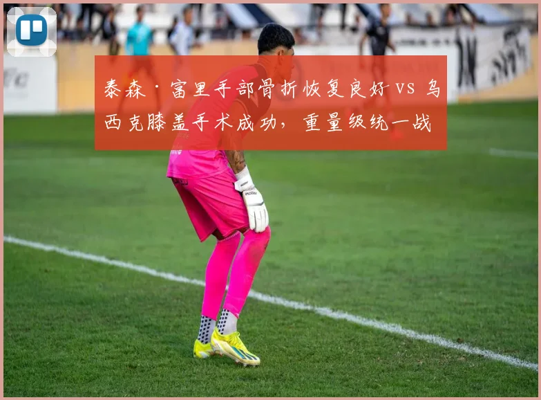 泰森·富里手部骨折恢复良好 vs 乌西克膝盖手术成功,重量级统一战复出时间表博弈