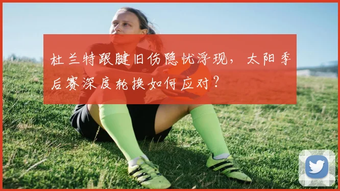杜兰特跟腱旧伤隐忧浮现,太阳季后赛深度轮换如何应对?
