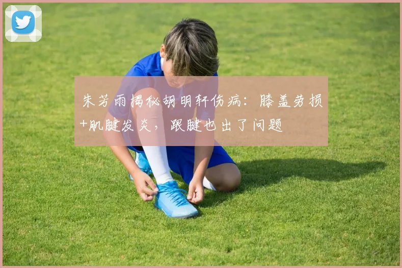 朱芳雨揭秘胡明轩伤病:膝盖劳损+肌腱发炎,跟腱也出了问题